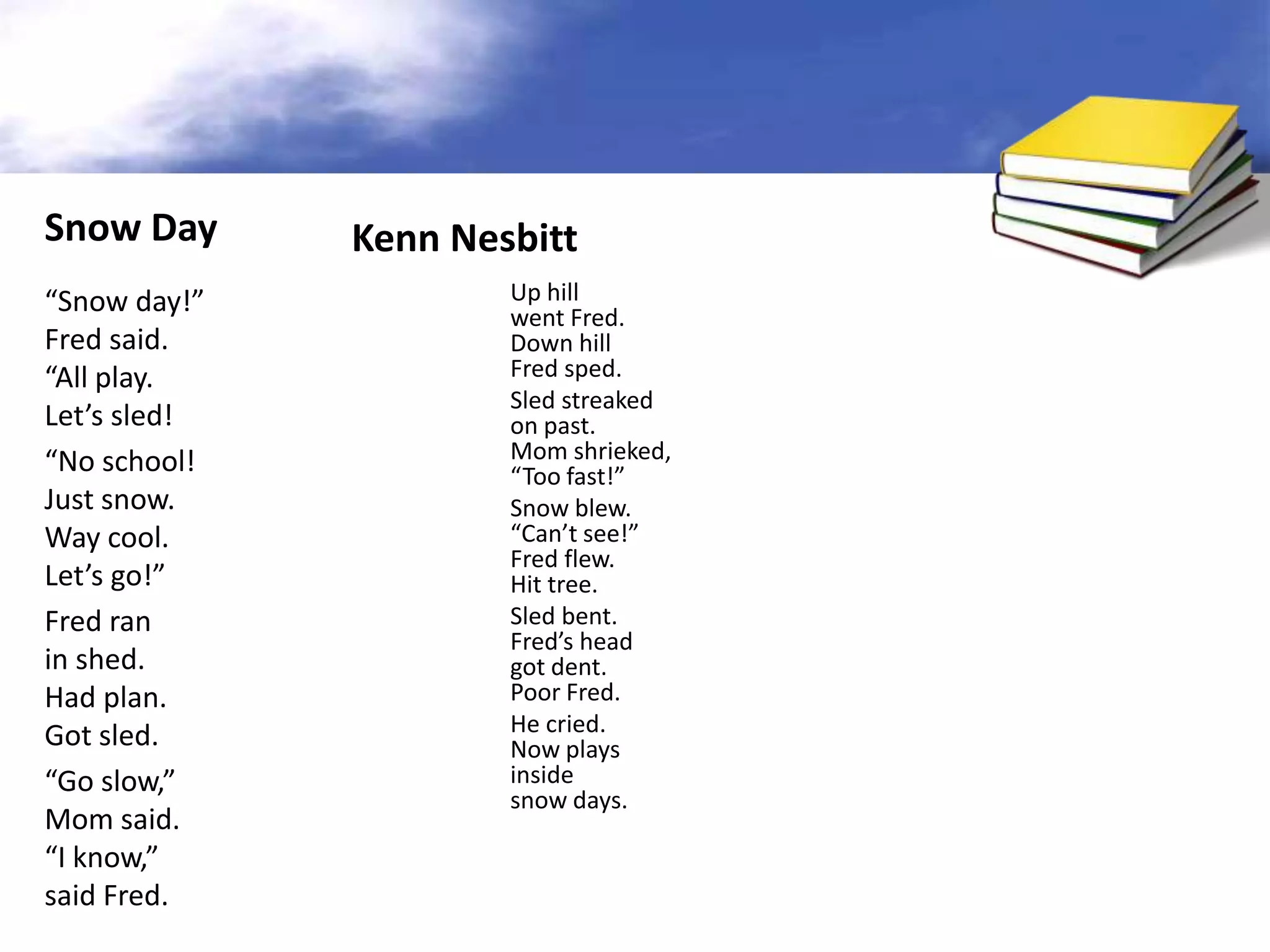 Snow Day      Kenn Nesbitt
“Snow day!”           Up hill
                      went Fred.
Fred said.            Down hill
“All play.            Fred sped.
                      Sled streaked
Let’s sled!           on past.
“No school!           Mom shrieked,
                      “Too fast!”
Just snow.            Snow blew.
Way cool.             “Can’t see!”
                      Fred flew.
Let’s go!”            Hit tree.
Fred ran              Sled bent.
                      Fred’s head
in shed.              got dent.
Had plan.             Poor Fred.
Got sled.             He cried.
                      Now plays
“Go slow,”            inside
                      snow days.
Mom said.
“I know,”
said Fred.
 
