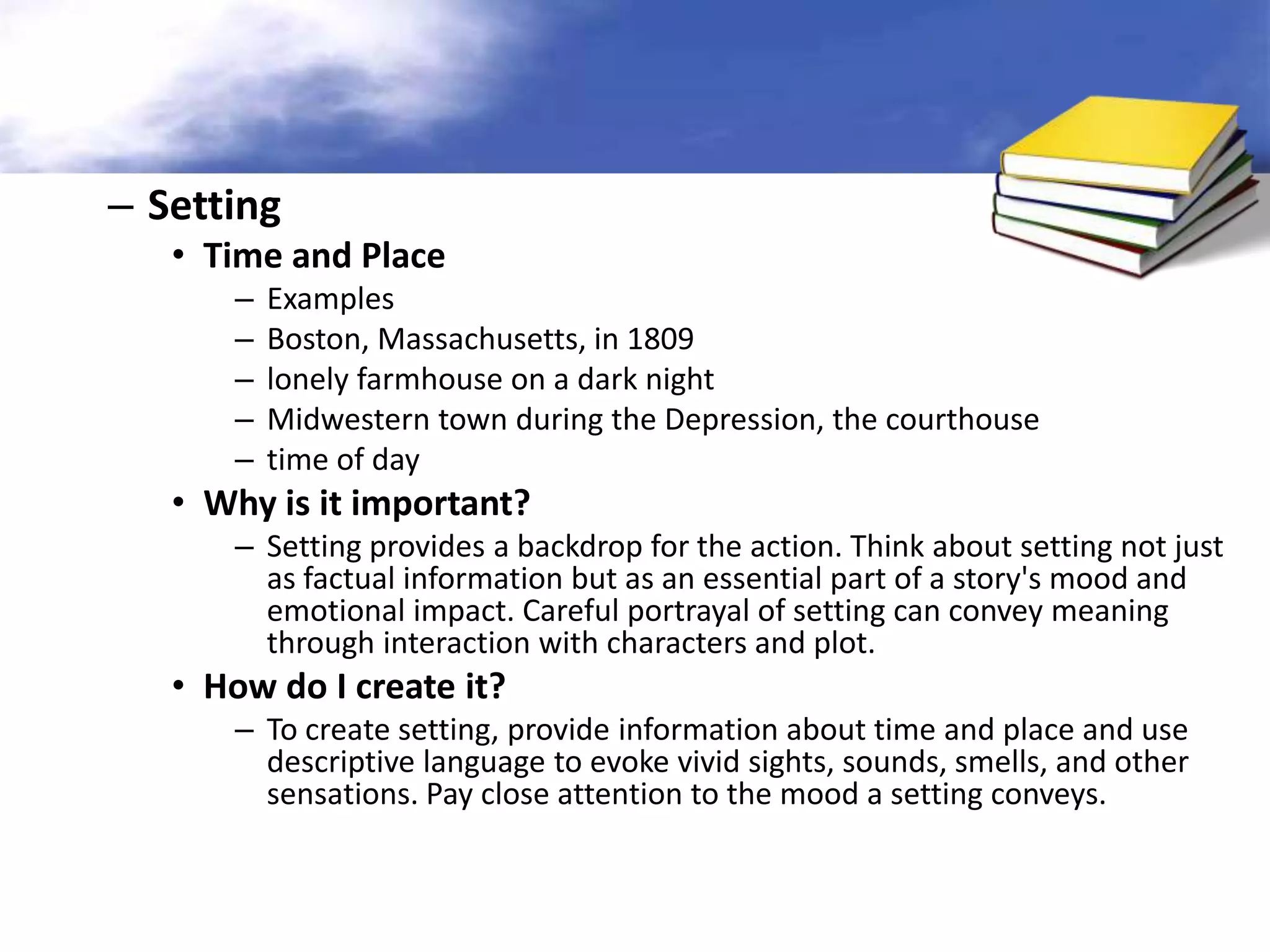 – Setting
   • Time and Place
      –   Examples
      –   Boston, Massachusetts, in 1809
      –   lonely farmhouse on a dark night
      –   Midwestern town during the Depression, the courthouse
      –   time of day
   • Why is it important?
      – Setting provides a backdrop for the action. Think about setting not just
        as factual information but as an essential part of a story's mood and
        emotional impact. Careful portrayal of setting can convey meaning
        through interaction with characters and plot.
   • How do I create it?
      – To create setting, provide information about time and place and use
        descriptive language to evoke vivid sights, sounds, smells, and other
        sensations. Pay close attention to the mood a setting conveys.
 