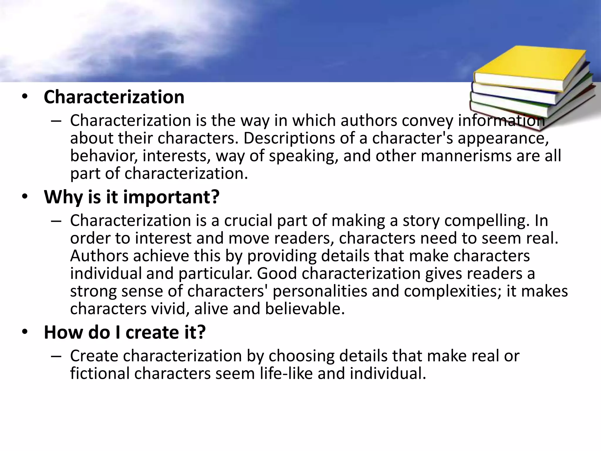 • Characterization
   – Characterization is the way in which authors convey information
     about their characters. Descriptions of a character's appearance,
     behavior, interests, way of speaking, and other mannerisms are all
     part of characterization.
• Why is it important?
   – Characterization is a crucial part of making a story compelling. In
     order to interest and move readers, characters need to seem real.
     Authors achieve this by providing details that make characters
     individual and particular. Good characterization gives readers a
     strong sense of characters' personalities and complexities; it makes
     characters vivid, alive and believable.
• How do I create it?
   – Create characterization by choosing details that make real or
     fictional characters seem life-like and individual.
 