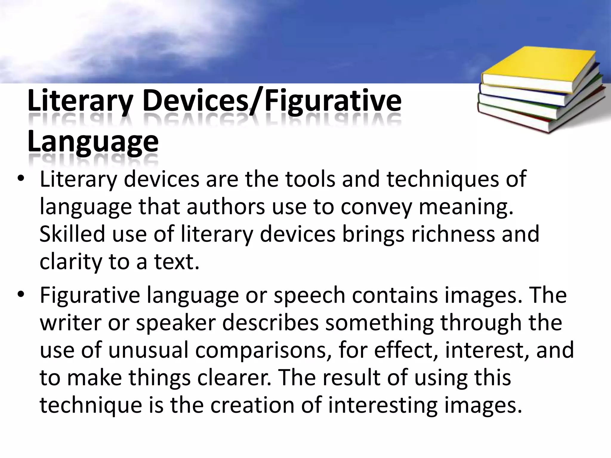 Literary Devices/Figurative
 Language
• Literary devices are the tools and techniques of
  language that authors use to convey meaning.
  Skilled use of literary devices brings richness and
  clarity to a text.
• Figurative language or speech contains images. The
  writer or speaker describes something through the
  use of unusual comparisons, for effect, interest, and
  to make things clearer. The result of using this
  technique is the creation of interesting images.
 
