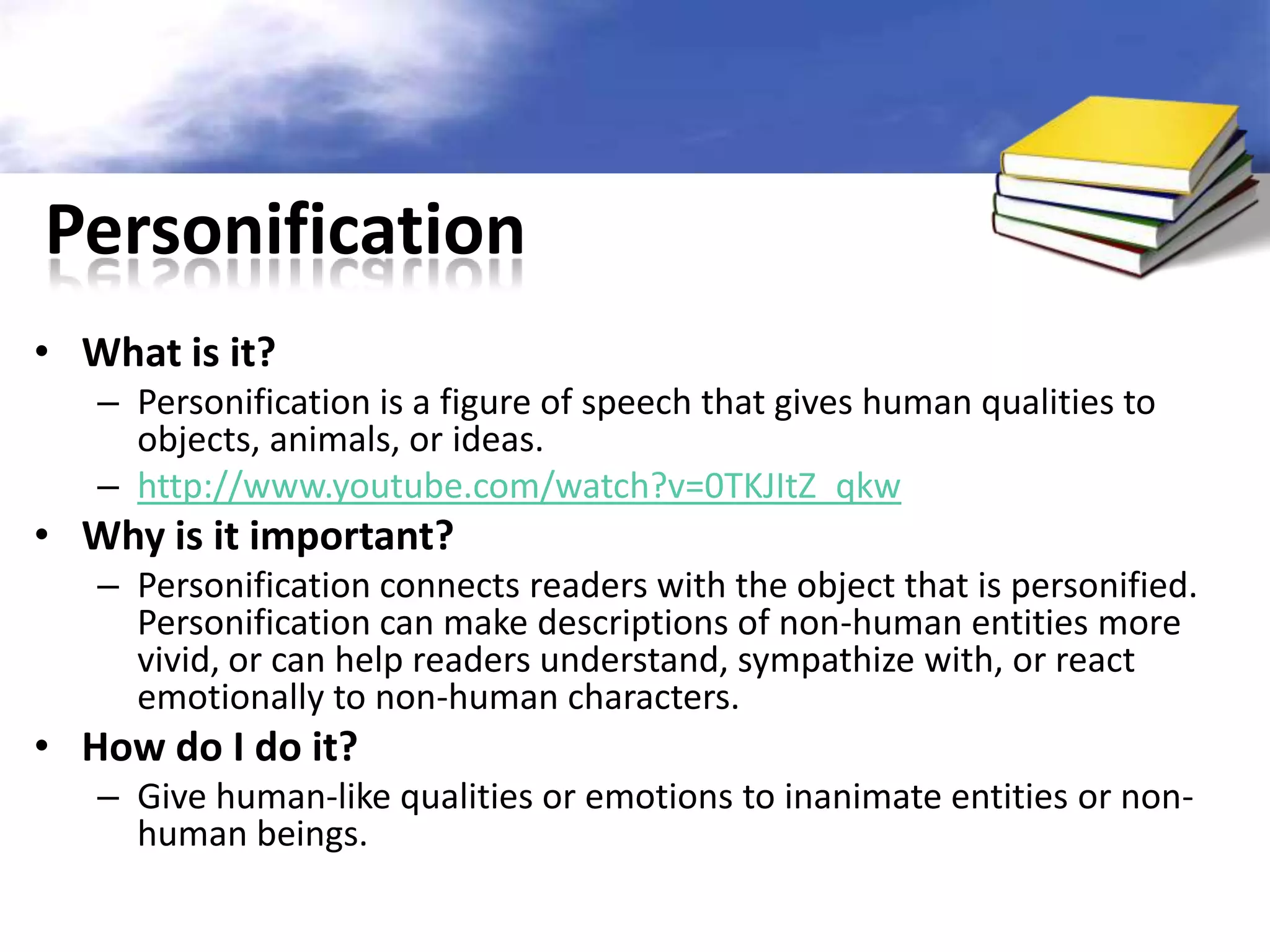 Personification
• What is it?
   – Personification is a figure of speech that gives human qualities to
     objects, animals, or ideas.
   – http://www.youtube.com/watch?v=0TKJItZ_qkw
• Why is it important?
   – Personification connects readers with the object that is personified.
     Personification can make descriptions of non-human entities more
     vivid, or can help readers understand, sympathize with, or react
     emotionally to non-human characters.
• How do I do it?
   – Give human-like qualities or emotions to inanimate entities or non-
     human beings.
 