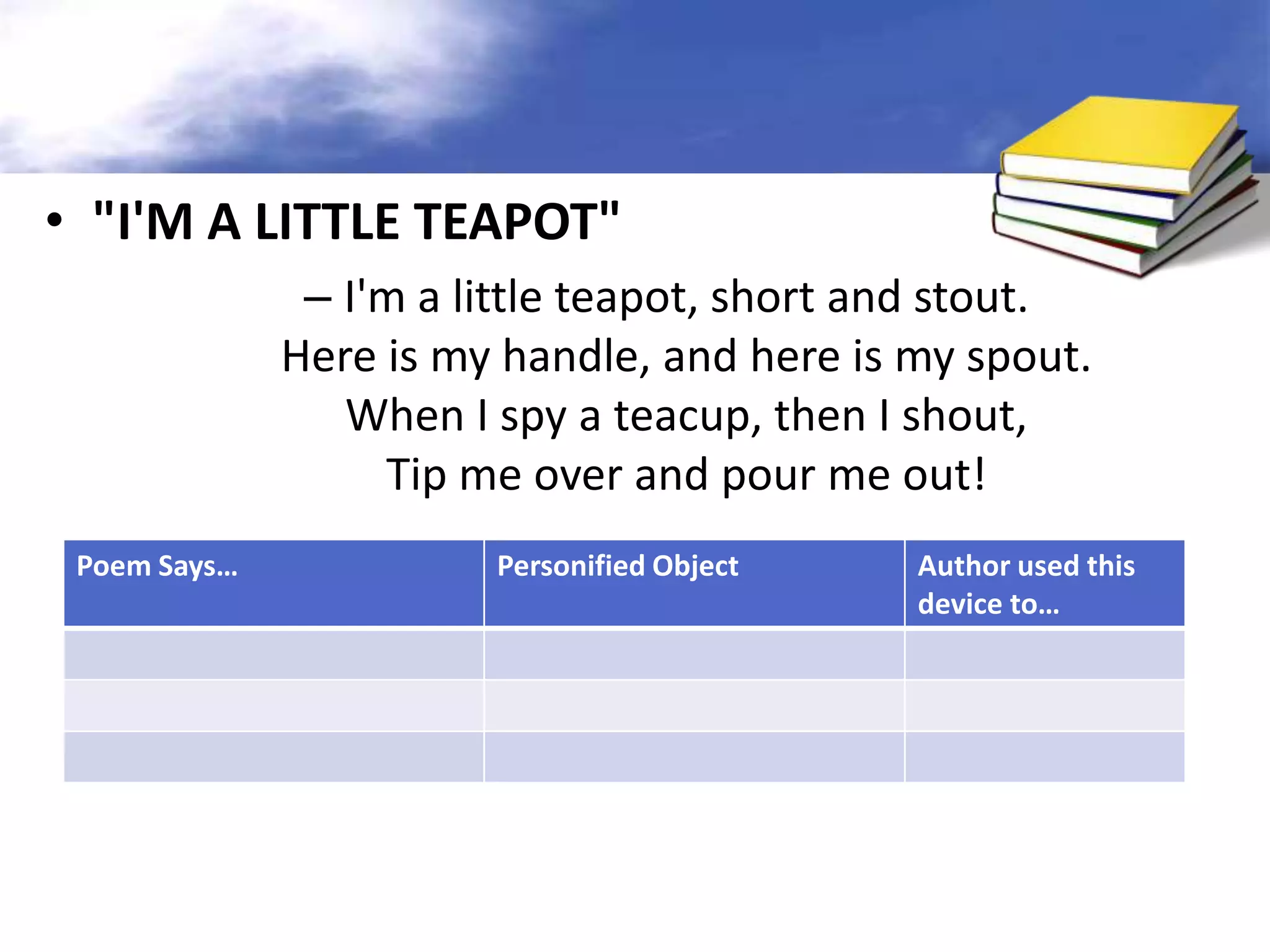 • "I'M A LITTLE TEAPOT"
               – I'm a little teapot, short and stout.
              Here is my handle, and here is my spout.
                 When I spy a teacup, then I shout,
                   Tip me over and pour me out!
 Poem Says…             Personified Object   Author used this
                                             device to…
 