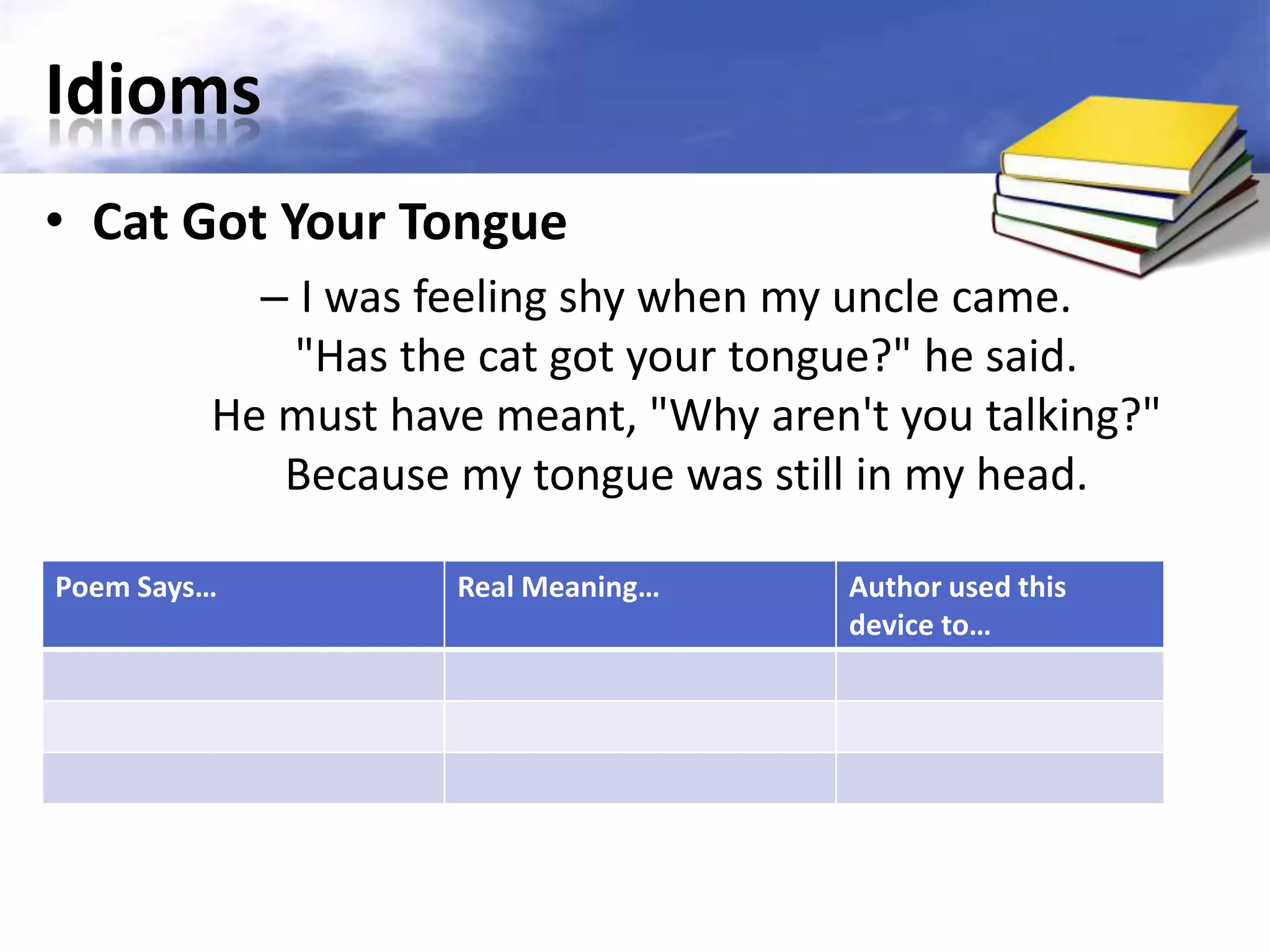 Idioms
• Cat Got Your Tongue
           – I was feeling shy when my uncle came.
             "Has the cat got your tongue?" he said.
         He must have meant, "Why aren't you talking?"
            Because my tongue was still in my head.

Poem Says…          Real Meaning…      Author used this
                                       device to…
 