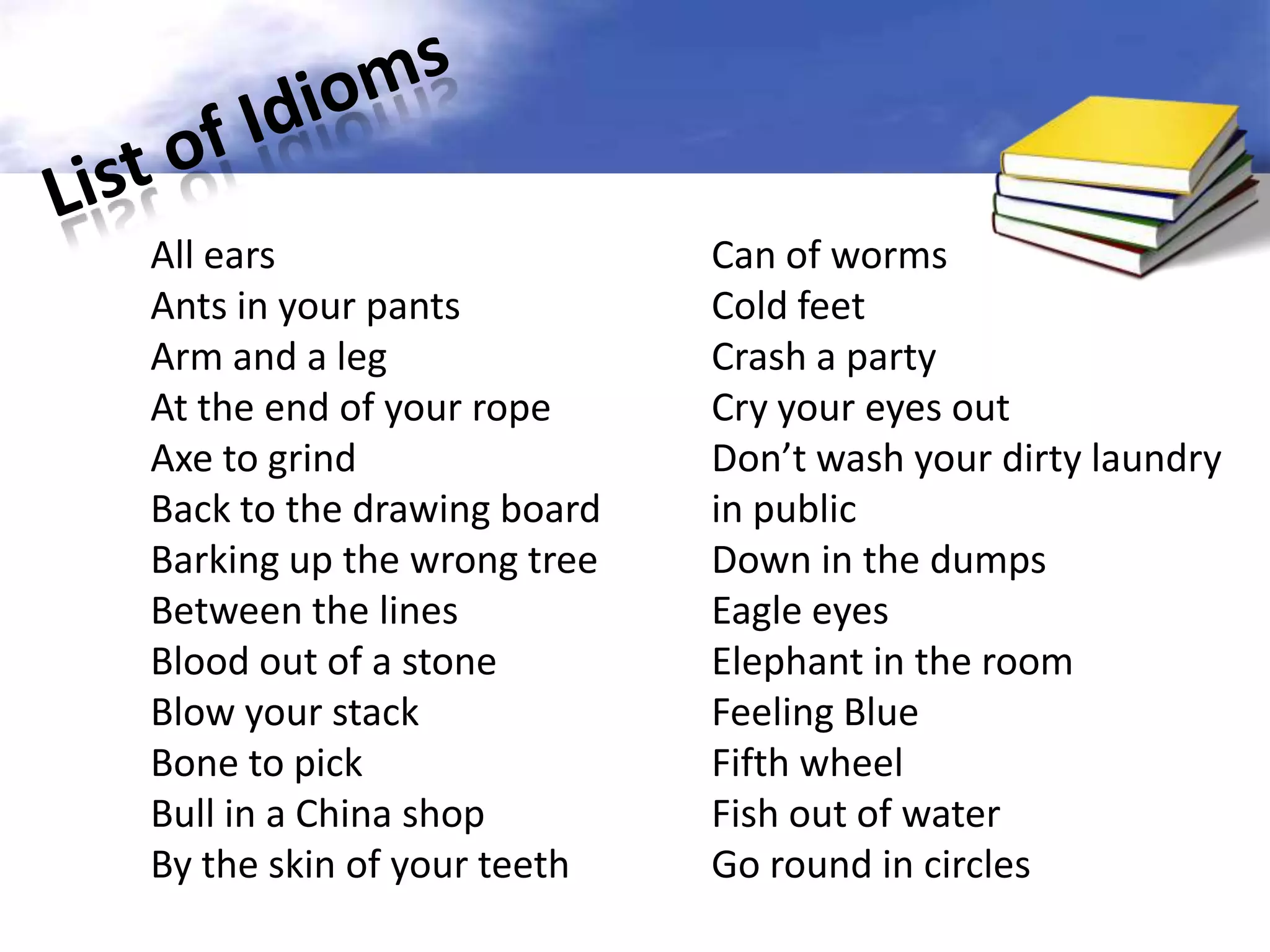 All ears                    Can of worms
Ants in your pants          Cold feet
Arm and a leg               Crash a party
At the end of your rope     Cry your eyes out
Axe to grind                Don’t wash your dirty laundry
Back to the drawing board   in public
Barking up the wrong tree   Down in the dumps
Between the lines           Eagle eyes
Blood out of a stone        Elephant in the room
Blow your stack             Feeling Blue
Bone to pick                Fifth wheel
Bull in a China shop        Fish out of water
By the skin of your teeth   Go round in circles
 