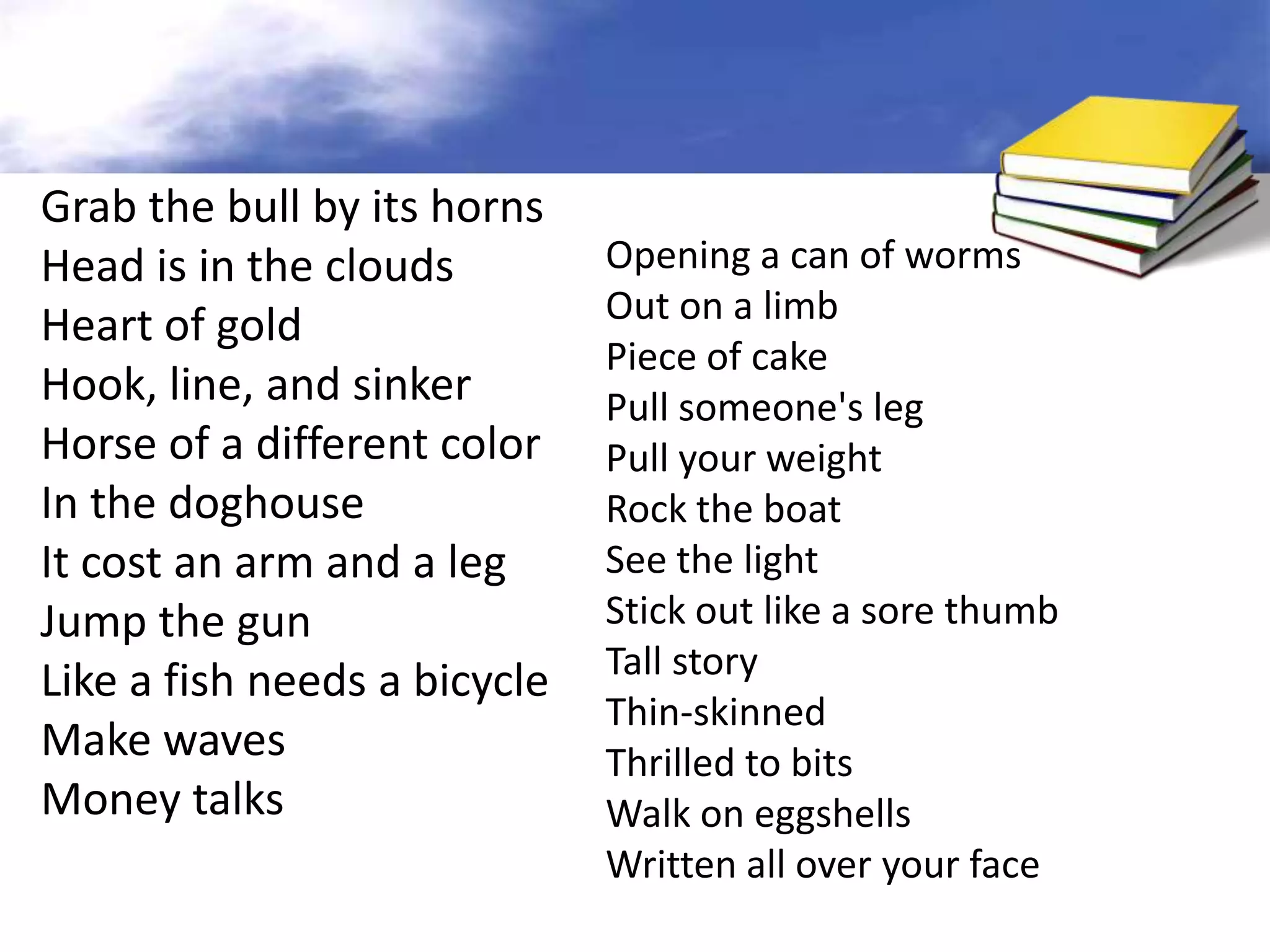 Grab the bull by its horns
Head is in the clouds         Opening a can of worms
                              Out on a limb
Heart of gold
                              Piece of cake
Hook, line, and sinker        Pull someone's leg
Horse of a different color    Pull your weight
In the doghouse               Rock the boat
It cost an arm and a leg      See the light
Jump the gun                  Stick out like a sore thumb
                              Tall story
Like a fish needs a bicycle
                              Thin-skinned
Make waves                    Thrilled to bits
Money talks                   Walk on eggshells
                              Written all over your face
 