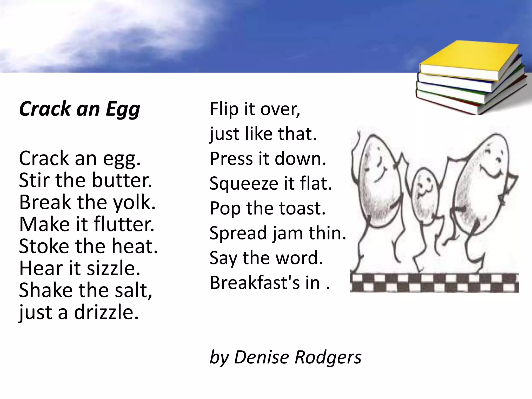 Crack an Egg       Flip it over,
                   just like that.
Crack an egg.      Press it down.
Stir the butter.   Squeeze it flat.
Break the yolk.    Pop the toast.
Make it flutter.   Spread jam thin.
Stoke the heat.    Say the word.
Hear it sizzle.
Shake the salt,    Breakfast's in .
just a drizzle.
                   by Denise Rodgers
 