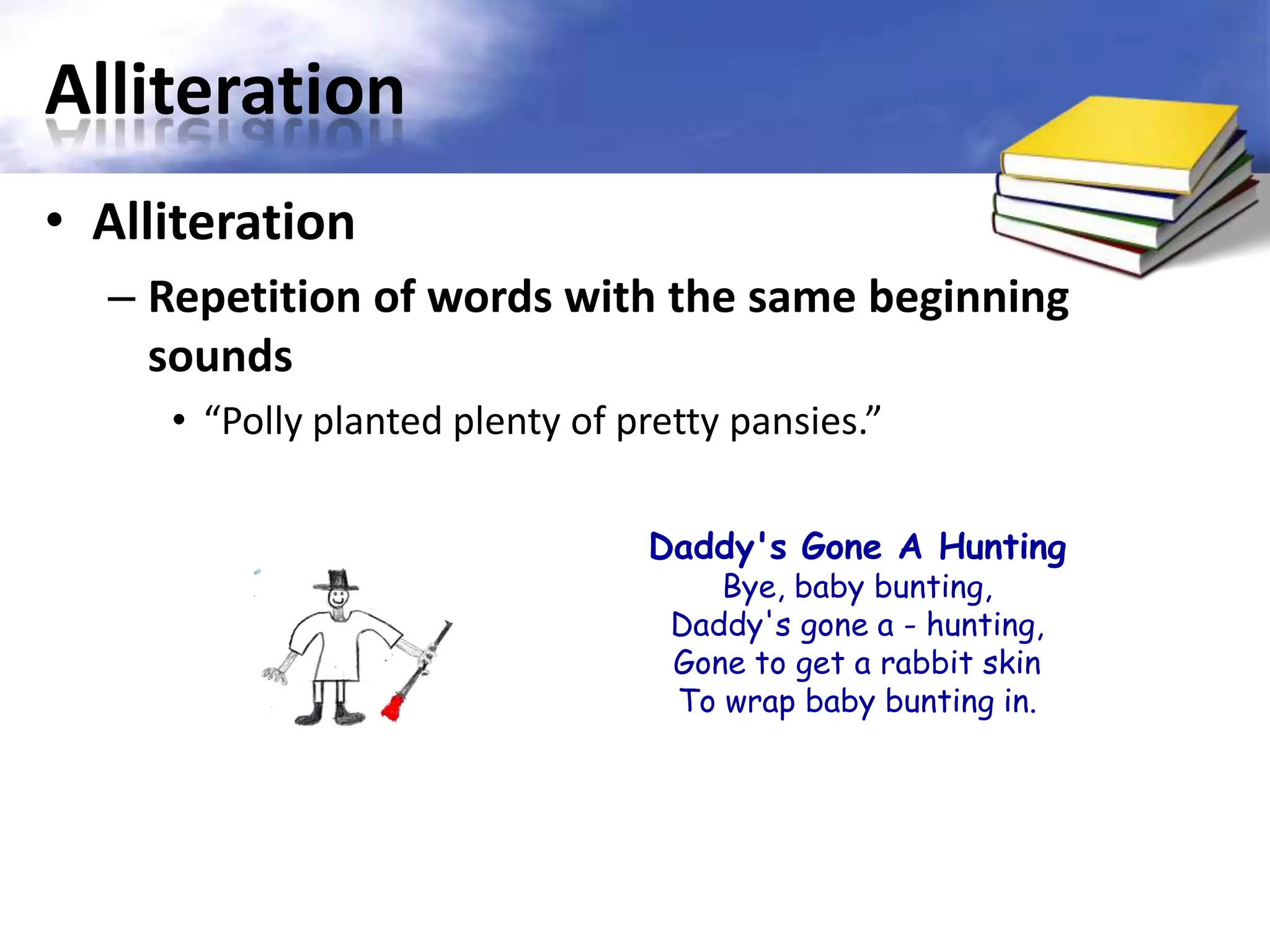 Alliteration
• Alliteration
  – Repetition of words with the same beginning
    sounds
     • “Polly planted plenty of pretty pansies.”

                                 Daddy's Gone A Hunting
                                      Bye, baby bunting,
                                   Daddy's gone a - hunting,
                                   Gone to get a rabbit skin
                                   To wrap baby bunting in.
 