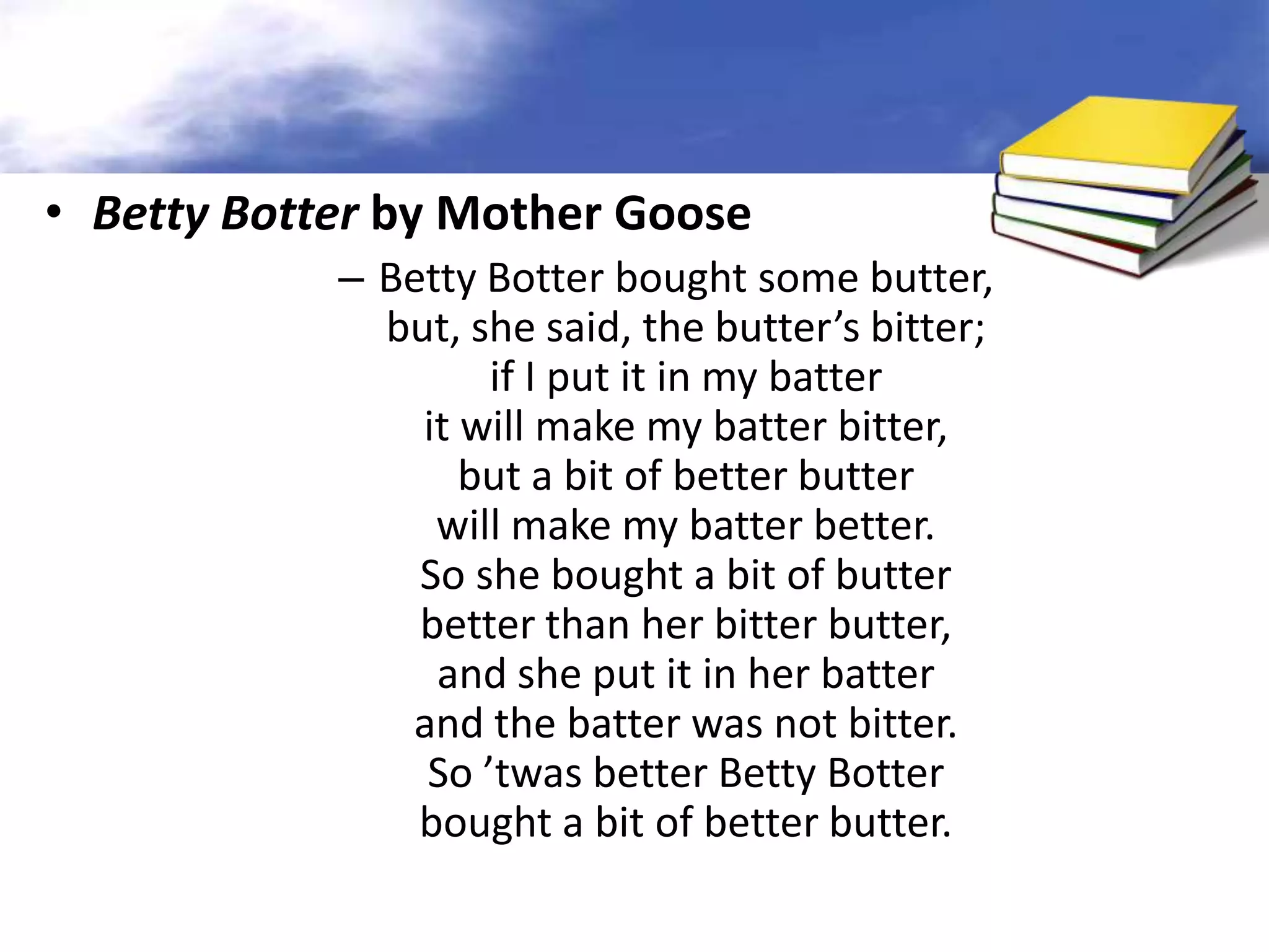 • Betty Botter by Mother Goose
            – Betty Botter bought some butter,
              but, she said, the butter’s bitter;
                    if I put it in my batter
                it will make my batter bitter,
                   but a bit of better butter
                 will make my batter better.
                So she bought a bit of butter
                better than her bitter butter,
                 and she put it in her batter
               and the batter was not bitter.
                So ’twas better Betty Botter
                bought a bit of better butter.
 