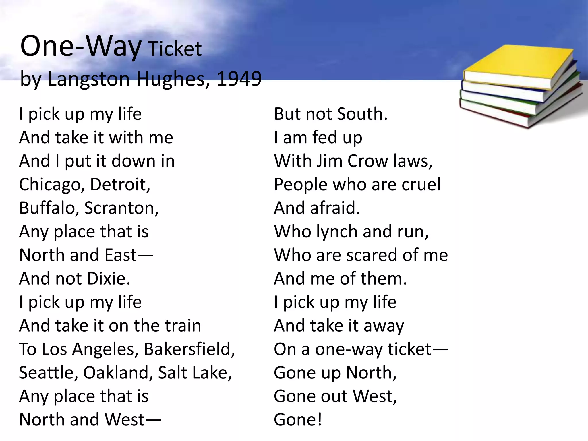 One-Way Ticket
by Langston Hughes, 1949
I pick up my life              But not South.
And take it with me            I am fed up
And I put it down in           With Jim Crow laws,
Chicago, Detroit,              People who are cruel
Buffalo, Scranton,             And afraid.
Any place that is              Who lynch and run,
North and East—                Who are scared of me
And not Dixie.                 And me of them.
I pick up my life              I pick up my life
And take it on the train       And take it away
To Los Angeles, Bakersfield,   On a one-way ticket—
Seattle, Oakland, Salt Lake,   Gone up North,
Any place that is              Gone out West,
North and West—                Gone!
 