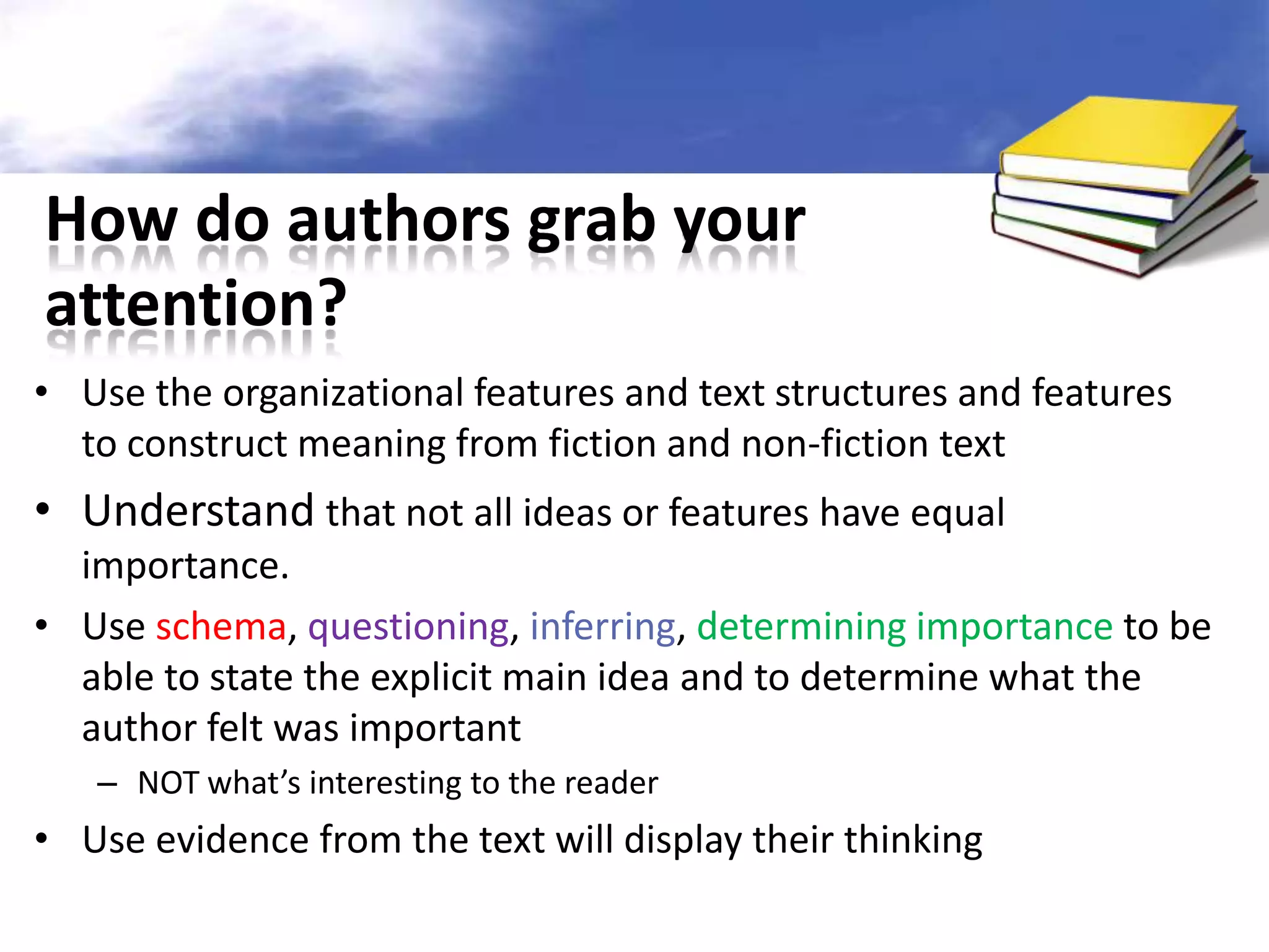 How do authors grab your
attention?
• Use the organizational features and text structures and features
  to construct meaning from fiction and non-fiction text
• Understand that not all ideas or features have equal
  importance.
• Use schema, questioning, inferring, determining importance to be
  able to state the explicit main idea and to determine what the
  author felt was important
   – NOT what’s interesting to the reader
• Use evidence from the text will display their thinking
 