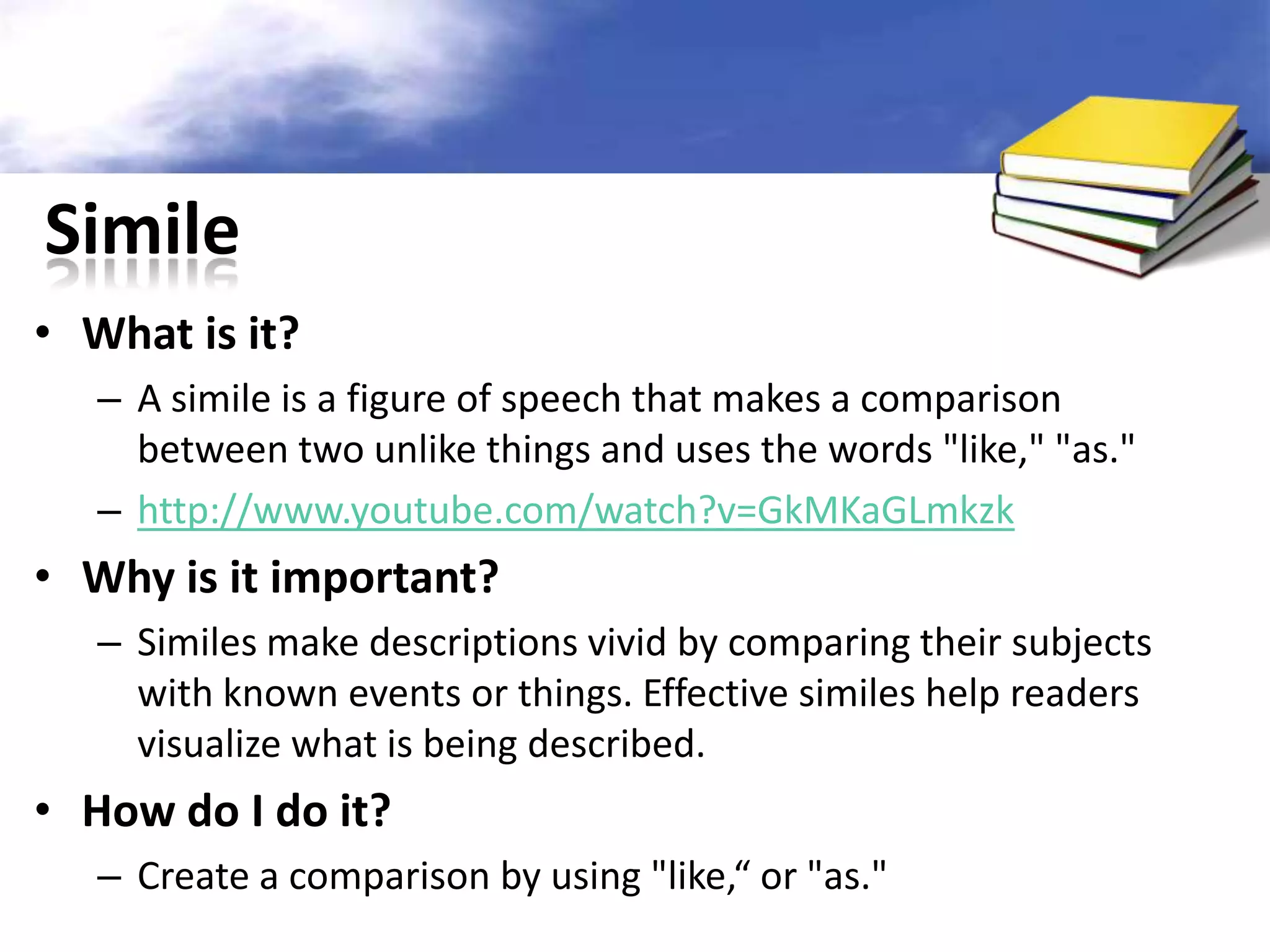 Simile
• What is it?
   – A simile is a figure of speech that makes a comparison
     between two unlike things and uses the words "like," "as."
   – http://www.youtube.com/watch?v=GkMKaGLmkzk
• Why is it important?
   – Similes make descriptions vivid by comparing their subjects
     with known events or things. Effective similes help readers
     visualize what is being described.
• How do I do it?
   – Create a comparison by using "like,“ or "as."
 