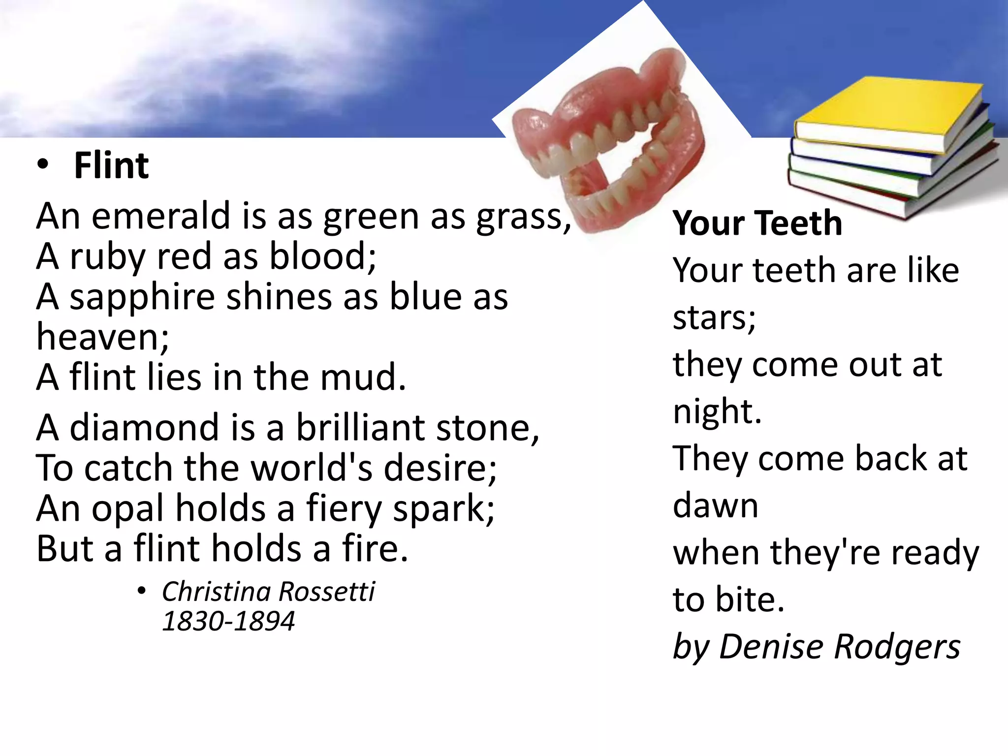 • Flint
An emerald is as green as grass,   Your Teeth
A ruby red as blood;               Your teeth are like
A sapphire shines as blue as       stars;
heaven;
A flint lies in the mud.           they come out at
A diamond is a brilliant stone,    night.
To catch the world's desire;       They come back at
An opal holds a fiery spark;       dawn
But a flint holds a fire.          when they're ready
      • Christina Rossetti         to bite.
        1830-1894
                                   by Denise Rodgers
 