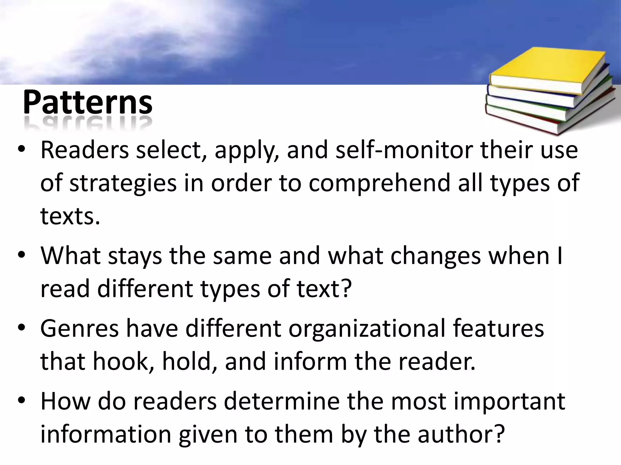 Patterns
• Readers select, apply, and self-monitor their use
  of strategies in order to comprehend all types of
  texts.
• What stays the same and what changes when I
  read different types of text?
• Genres have different organizational features
  that hook, hold, and inform the reader.
• How do readers determine the most important
  information given to them by the author?
 