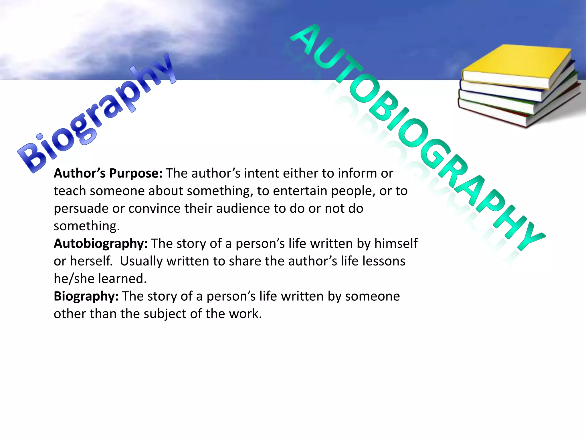 Author’s Purpose: The author’s intent either to inform or
teach someone about something, to entertain people, or to
persuade or convince their audience to do or not do
something.
Autobiography: The story of a person’s life written by himself
or herself. Usually written to share the author’s life lessons
he/she learned.
Biography: The story of a person’s life written by someone
other than the subject of the work.
 