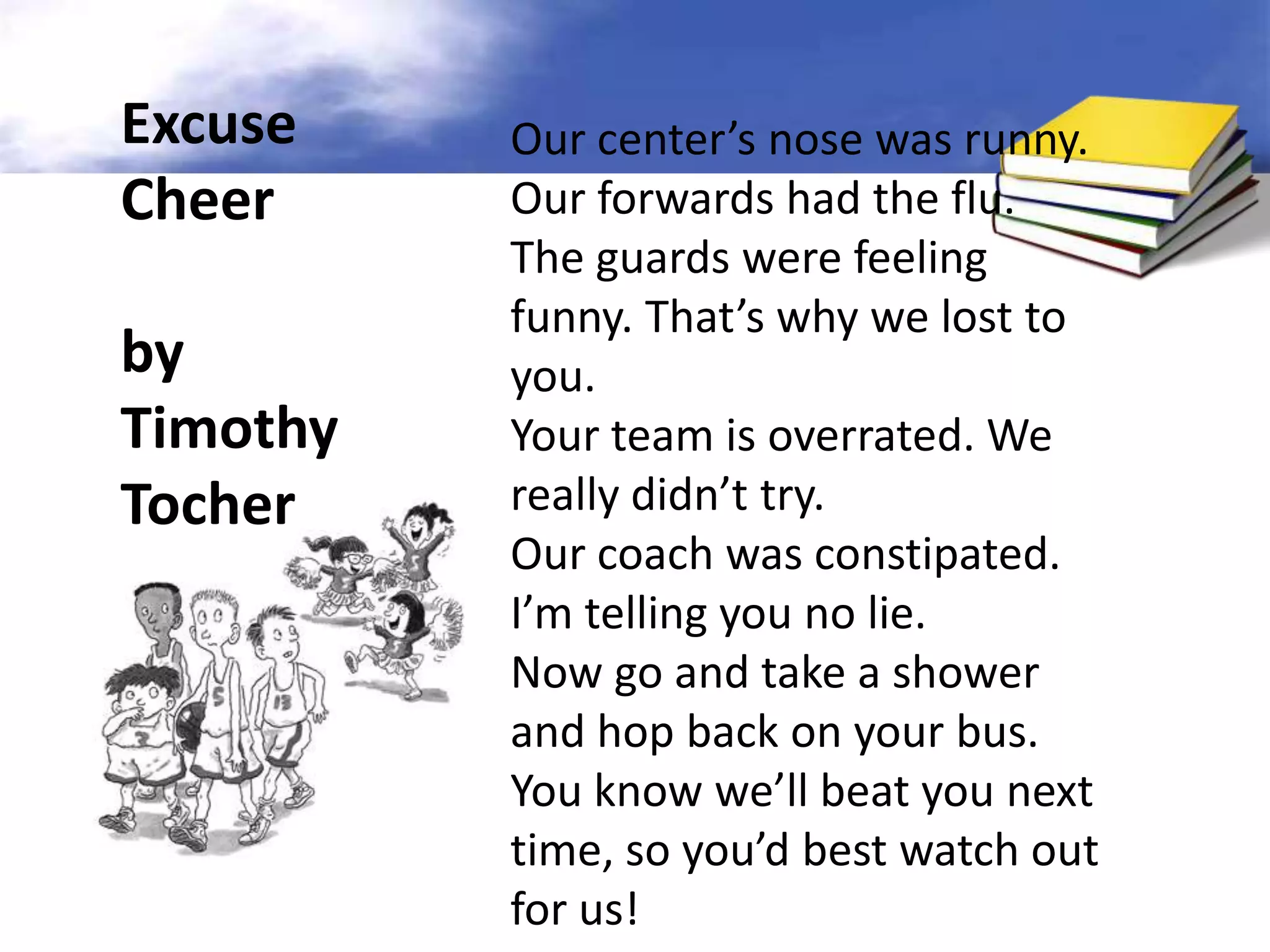 Excuse    Our center’s nose was runny.
Cheer     Our forwards had the flu.
          The guards were feeling
          funny. That’s why we lost to
by        you.
Timothy   Your team is overrated. We
Tocher    really didn’t try.
          Our coach was constipated.
          I’m telling you no lie.
          Now go and take a shower
          and hop back on your bus.
          You know we’ll beat you next
          time, so you’d best watch out
          for us!
 