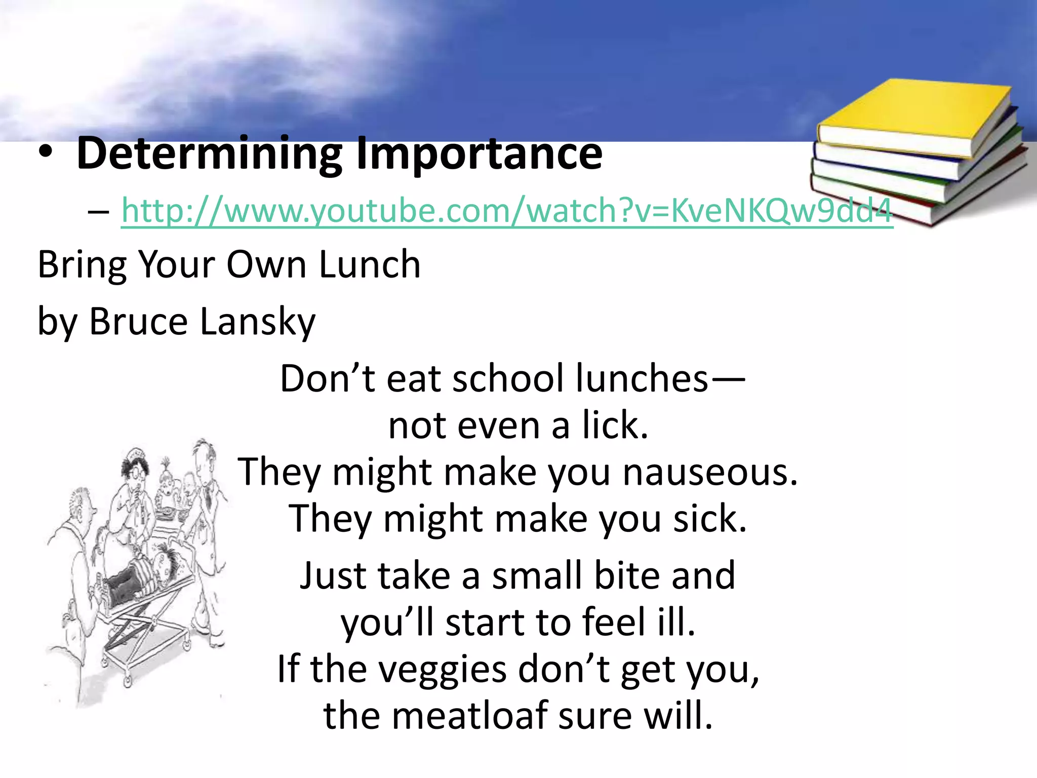 • Determining Importance
  – http://www.youtube.com/watch?v=KveNKQw9dd4
Bring Your Own Lunch
by Bruce Lansky
             Don’t eat school lunches—
                     not even a lick.
           They might make you nauseous.
              They might make you sick.
               Just take a small bite and
                  you’ll start to feel ill.
             If the veggies don’t get you,
                 the meatloaf sure will.
 