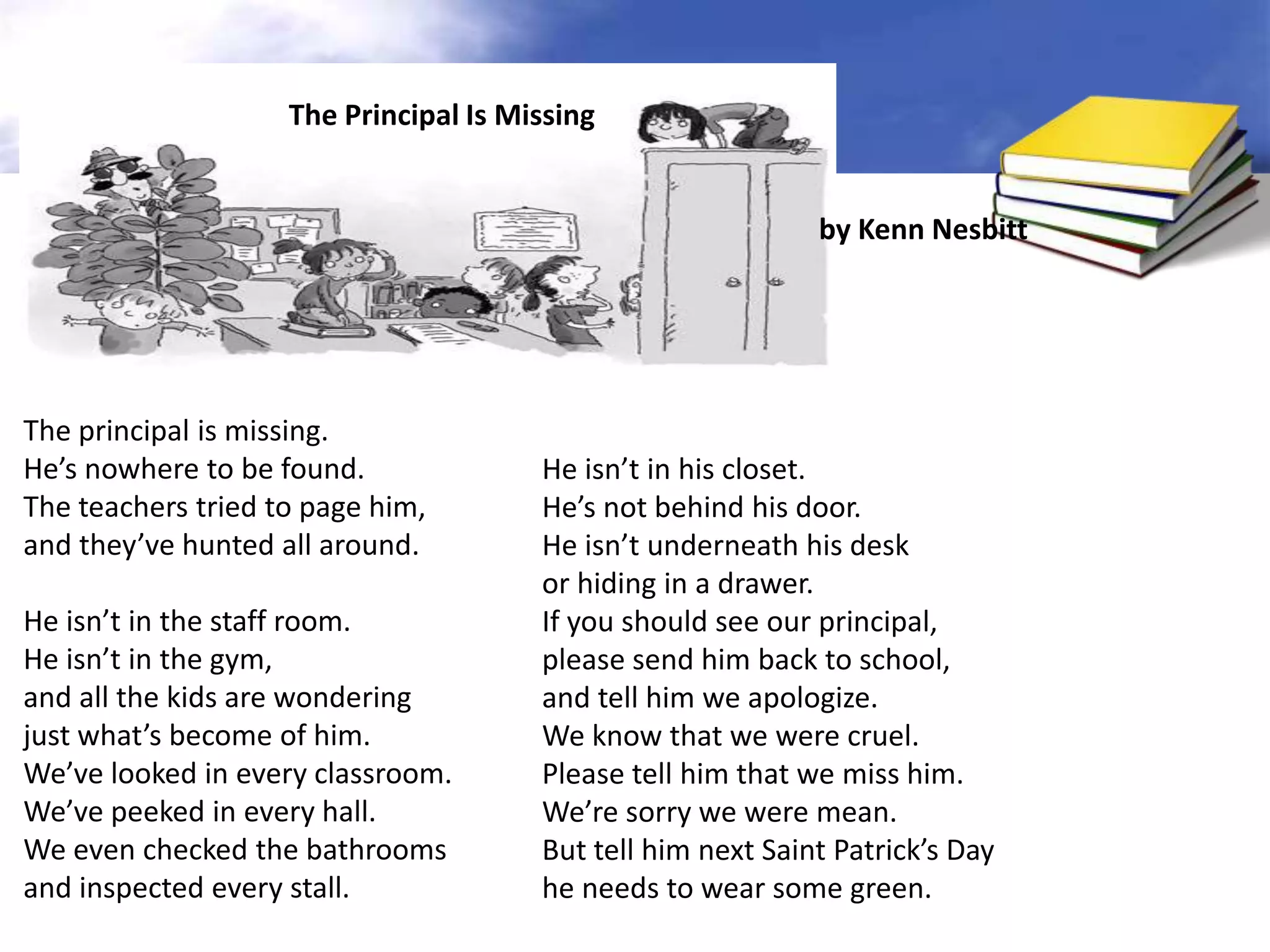 The Principal Is Missing


                                                             by Kenn Nesbitt




The principal is missing.
He’s nowhere to be found.              He isn’t in his closet.
The teachers tried to page him,        He’s not behind his door.
and they’ve hunted all around.         He isn’t underneath his desk
                                       or hiding in a drawer.
He isn’t in the staff room.            If you should see our principal,
He isn’t in the gym,                   please send him back to school,
and all the kids are wondering         and tell him we apologize.
just what’s become of him.             We know that we were cruel.
We’ve looked in every classroom.       Please tell him that we miss him.
We’ve peeked in every hall.            We’re sorry we were mean.
We even checked the bathrooms          But tell him next Saint Patrick’s Day
and inspected every stall.             he needs to wear some green.
 