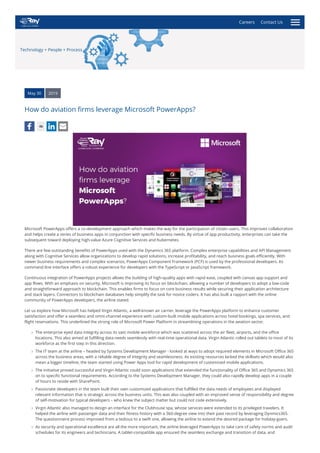 Technology + People + Process
May 30 2019
How do aviation firms leverage Microsoft PowerApps?
46
Microsoft PowerApps offers a co-development approach which makes the way for the participation of citizen users. This improves collaboration
and helps create a series of business apps in conjunction with specific business needs. By virtue of app productivity, enterprises can take the
subsequent toward deploying high-value Azure Cognitive Services and Kubernetes.
There are few outstanding benefits of PowerApps used with the Dynamics 365 platform. Complex enterprise capabilities and API Management
along with Cognitive Services allow organizations to develop rapid solutions, increase profitability, and reach business goals efficiently. With
newer business requirements and complex scenarios, PowerApps Component Framework (PCF) is used by the professional developers. Its
command line interface offers a robust experience for developers with the TypeScript or JavaScript framework.
Continuous integration of PowerApps projects allows the building of high-quality apps with rapid ease, coupled with canvas app support and
app flows. With an emphasis on security, Microsoft is improving its focus on blockchain, allowing a number of developers to adopt a low-code
and straightforward approach to blockchain. This enables firms to focus on core business results while securing their application architecture
and stack layers. Connectors to blockchain databases help simplify the task for novice coders. It has also built a rapport with the online
community of PowerApps developers, the airline stated.
Let us explore how Microsoft has helped Virgin Atlantic, a well-known air carrier, leverage the PowerApps platform to enhance customer
satisfaction and offer a seamless and omni-channel experience with custom-built mobile applications across hotel bookings, spa services, and
flight reservations. This underlined the strong role of Microsoft Power Platform in streamlining operations in the aviation sector.
The enterprise eyed data integrity across its vast mobile workforce which was scattered across the air fleet, airports, and the office
locations. This also aimed at fulfilling data needs seamlessly with real-time operational data. Virgin Atlantic rolled out tablets to most of its
workforce as the first step in this direction.
The IT team at the airline – headed by Systems Development Manager - looked at ways to adopt required elements in Microsoft Office 365
across the business areas, with a reliable degree of integrity and seamlessness. As existing resources lacked the skillsets which would also
mean a bigger timeline, the team started using Power Apps tool for rapid development of customized mobile applications.
The initiative proved successful and Virgin Atlantic could soon applications that extended the functionality of Office 365 and Dynamics 365
on to specific functional requirements. According to the Systems Development Manager, they could also rapidly develop apps in a couple
of hours to reside with SharePoint.
Passionate developers in the team built their own customized applications that fulfilled the data needs of employees and displayed
relevant information that is strategic across the business units. This was also coupled with an improved sense of responsibility and degree
of self-motivation for typical developers – who knew the subject matter but could not code extensively.
Virgin Atlantic also managed to design an interface for the Clubhouse spa, whose services were extended to its privileged travelers. It
helped the airline with passenger data and their fitness history with a 360-degree view into their past record by leveraging Dynmics365.
The questionnaire process improved from a tedious to a swift one, allowing the airline to extend the desired package for holiday-goers.
As security and operational excellence are all the more important, the airline leveraged PowerApps to take care of safety norms and audit
schedules for its engineers and technicians. A tablet-compatible app ensured the seamless exchange and transition of data, and
Careers Contact Us
 