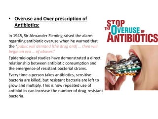 • Overuse and Over prescription of
Antibiotics:
In 1945, Sir Alexander Fleming raised the alarm
regarding antibiotic overuse when he warned that
the “public will demand [the drug and] … then will
begin an era … of abuses.”
Epidemiological studies have demonstrated a direct
relationship between antibiotic consumption and
the emergence of resistant bacterial strains.
Every time a person takes antibiotics, sensitive
bacteria are killed, but resistant bacteria are left to
grow and multiply. This is how repeated use of
antibiotics can increase the number of drug-resistant
bacteria.
 