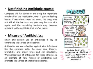 • Not finishing Antibiotic course:
Complete the full course of the drug. It's important
to take all of the medication, even if you are feeling
better. If treatment stops too soon, the drug may
not kill all the bacteria and you may become sick
again, and the remaining bacteria may become
resistant to the antibiotic that you've taken.
• Misuse of Antibiotics:
smart and correct use of antibiotics is key to
controlling the spread of resistance.
Antibiotics are not effective against viral infections
like the common cold, flu, most sore throats,
bronchitis, and many sinus and ear infections.
Widespread use of antibiotics for these illnesses is
an example of how misuse of antibiotics can
promote the spread of antibiotic resistance.
 