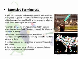 In both the developed and developing world, antibiotics are
widely used as growth supplements in treating livestock. It is
said to improve the overall health of the animals, producing
larger yields and a higher-quality product.
The antibiotics used in livestock are ingested by humans
when they consume food. This occurs through the following
sequence of events:
1) antibiotic use in food-producing animals kills or
suppresses susceptible bacteria, allowing antibiotic-resistant
bacteria to thrive
2) resistant bacteria are transmitted to humans through the
food supply
3) these bacteria can cause infections in humans that may
lead to adverse health consequences
 
