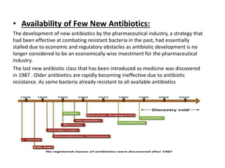 • Availability of Few New Antibiotics:
The development of new antibiotics by the pharmaceutical industry, a strategy that
had been effective at combating resistant bacteria in the past, had essentially
stalled due to economic and regulatory obstacles as antibiotic development is no
longer considered to be an economically wise investment for the pharmaceutical
industry.
The last new antibiotic class that has been introduced as medicine was discovered
in 1987 . Older antibiotics are rapidly becoming ineffective due to antibiotic
resistance. As some bacteria already resistant to all available antibiotics
 