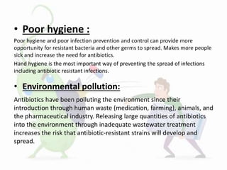 • Poor hygiene :
Poor hygiene and poor infection prevention and control can provide more
opportunity for resistant bacteria and other germs to spread. Makes more people
sick and increase the need for antibiotics.
Hand hygiene is the most important way of preventing the spread of infections
including antibiotic resistant infections.
• Environmental pollution:
Antibiotics have been polluting the environment since their
introduction through human waste (medication, farming), animals, and
the pharmaceutical industry. Releasing large quantities of antibiotics
into the environment through inadequate wastewater treatment
increases the risk that antibiotic-resistant strains will develop and
spread.
 