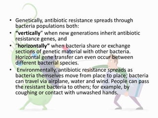 • Genetically, antibiotic resistance spreads through
bacteria populations both:
• “vertically” when new generations inherit antibiotic
resistance genes, and
• "horizontally” when bacteria share or exchange
sections of genetic material with other bacteria.
Horizontal gene transfer can even occur between
different bacterial species.
• Environmentally, antibiotic resistance spreads as
bacteria themselves move from place to place; bacteria
can travel via airplane, water and wind. People can pass
the resistant bacteria to others; for example, by
coughing or contact with unwashed hands.
 
