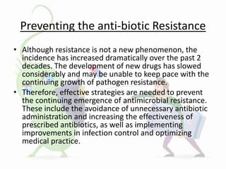 Preventing the anti-biotic Resistance
• Although resistance is not a new phenomenon, the
incidence has increased dramatically over the past 2
decades. The development of new drugs has slowed
considerably and may be unable to keep pace with the
continuing growth of pathogen resistance.
• Therefore, effective strategies are needed to prevent
the continuing emergence of antimicrobial resistance.
These include the avoidance of unnecessary antibiotic
administration and increasing the effectiveness of
prescribed antibiotics, as well as implementing
improvements in infection control and optimizing
medical practice.
 