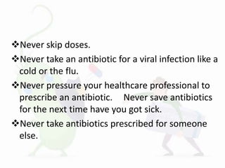 Never skip doses.
Never take an antibiotic for a viral infection like a
cold or the flu.
Never pressure your healthcare professional to
prescribe an antibiotic. Never save antibiotics
for the next time have you got sick.
Never take antibiotics prescribed for someone
else.
 