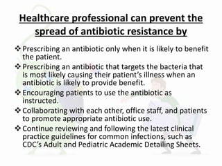 Healthcare professional can prevent the
spread of antibiotic resistance by
Prescribing an antibiotic only when it is likely to benefit
the patient.
Prescribing an antibiotic that targets the bacteria that
is most likely causing their patient’s illness when an
antibiotic is likely to provide benefit.
Encouraging patients to use the antibiotic as
instructed.
Collaborating with each other, office staff, and patients
to promote appropriate antibiotic use.
Continue reviewing and following the latest clinical
practice guidelines for common infections, such as
CDC’s Adult and Pediatric Academic Detailing Sheets.
 