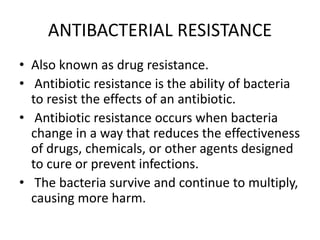 ANTIBACTERIAL RESISTANCE
• Also known as drug resistance.
• Antibiotic resistance is the ability of bacteria
to resist the effects of an antibiotic.
• Antibiotic resistance occurs when bacteria
change in a way that reduces the effectiveness
of drugs, chemicals, or other agents designed
to cure or prevent infections.
• The bacteria survive and continue to multiply,
causing more harm.
 