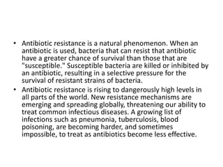 • Antibiotic resistance is a natural phenomenon. When an
antibiotic is used, bacteria that can resist that antibiotic
have a greater chance of survival than those that are
"susceptible." Susceptible bacteria are killed or inhibited by
an antibiotic, resulting in a selective pressure for the
survival of resistant strains of bacteria.
• Antibiotic resistance is rising to dangerously high levels in
all parts of the world. New resistance mechanisms are
emerging and spreading globally, threatening our ability to
treat common infectious diseases. A growing list of
infections such as pneumonia, tuberculosis, blood
poisoning, are becoming harder, and sometimes
impossible, to treat as antibiotics become less effective.
 