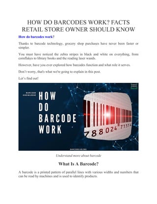 HOW DO BARCODES WORK? FACTS
RETAIL STORE OWNER SHOULD KNOW
How do barcodes work?
Thanks to barcode technology, grocery shop purchases have never been faster or
simpler.
You must have noticed the zebra stripes in black and white on everything, from
cornflakes to library books and the reading laser wands.
However, have you ever explored how barcodes function and what role it serves.
Don’t worry, that's what we're going to explain in this post.
Let’s find out!
Understand more about barcode
What Is A Barcode?
A barcode is a printed pattern of parallel lines with various widths and numbers that
can be read by machines and is used to identify products.
 