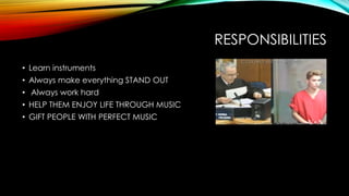 RESPONSIBILITIES
• Learn instruments
• Always make everything STAND OUT
• Always work hard
• HELP THEM ENJOY LIFE THROUGH MUSIC
• GIFT PEOPLE WITH PERFECT MUSIC