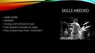 SKILLS NEEDED
• HARD WORK
• DILIGENT
• To sing a lot of kinds of music
• Can perform naturally on stage
• Play at least more than 1 instrument