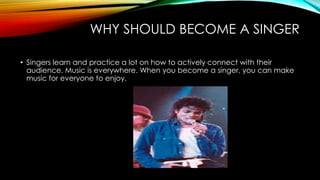 WHY SHOULD BECOME A SINGER
• Singers learn and practice a lot on how to actively connect with their
audience. Music is everywhere. When you become a singer, you can make
music for everyone to enjoy.