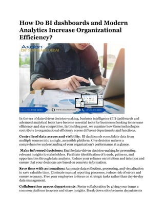 How Do BI dashboards and Modern
Analytics Increase Organizational
Efficiency?
In the era of data-driven decision-making, business intelligence (BI) dashboards and
advanced analytical tools have become essential tools for businesses looking to increase
efficiency and stay competitive. In this blog post, we examine how these technologies
contribute to organizational efficiency across different departments and functions.
Centralized data access and visibility: BI dashboards consolidate data from
multiple sources into a single, accessible platform. Give decision makers a
comprehensive understanding of your organization's performance at a glance.
Make informed decisions: Enable data-driven decision-making by presenting
relevant insights to stakeholders. Facilitate identification of trends, patterns, and
opportunities through data analysis. Reduce your reliance on intuition and intuition and
ensure that your decisions are based on concrete information.
Save time with automation: Automate data collection, processing, and visualization
to save valuable time. Eliminate manual reporting processes, reduce risk of errors and
ensure accuracy. Free your employees to focus on strategic tasks rather than day-to-day
data management.
Collaboration across departments: Foster collaboration by giving your teams a
common platform to access and share insights. Break down silos between departments
 