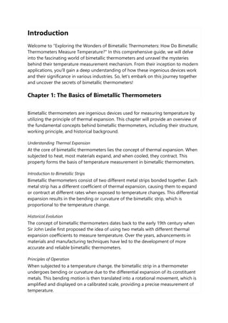 Introduction
Welcome to "Exploring the Wonders of Bimetallic Thermometers: How Do Bimetallic
Thermometers Measure Temperature?" In this comprehensive guide, we will delve
into the fascinating world of bimetallic thermometers and unravel the mysteries
behind their temperature measurement mechanism. From their inception to modern
applications, you'll gain a deep understanding of how these ingenious devices work
and their significance in various industries. So, let's embark on this journey together
and uncover the secrets of bimetallic thermometers!
Chapter 1: The Basics of Bimetallic Thermometers
Bimetallic thermometers are ingenious devices used for measuring temperature by
utilizing the principle of thermal expansion. This chapter will provide an overview of
the fundamental concepts behind bimetallic thermometers, including their structure,
working principle, and historical background.
Understanding Thermal Expansion
At the core of bimetallic thermometers lies the concept of thermal expansion. When
subjected to heat, most materials expand, and when cooled, they contract. This
property forms the basis of temperature measurement in bimetallic thermometers.
Introduction to Bimetallic Strips
Bimetallic thermometers consist of two different metal strips bonded together. Each
metal strip has a different coefficient of thermal expansion, causing them to expand
or contract at different rates when exposed to temperature changes. This differential
expansion results in the bending or curvature of the bimetallic strip, which is
proportional to the temperature change.
Historical Evolution
The concept of bimetallic thermometers dates back to the early 19th century when
Sir John Leslie first proposed the idea of using two metals with different thermal
expansion coefficients to measure temperature. Over the years, advancements in
materials and manufacturing techniques have led to the development of more
accurate and reliable bimetallic thermometers.
Principles of Operation
When subjected to a temperature change, the bimetallic strip in a thermometer
undergoes bending or curvature due to the differential expansion of its constituent
metals. This bending motion is then translated into a rotational movement, which is
amplified and displayed on a calibrated scale, providing a precise measurement of
temperature.
 