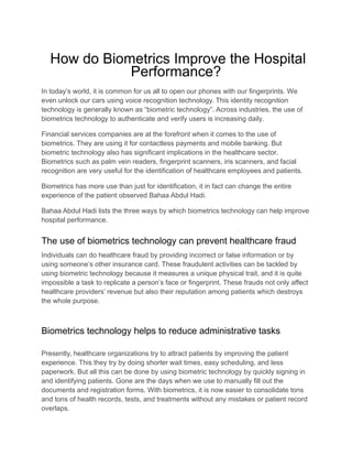 How do Biometrics Improve the Hospital
Performance?
In today’s world, it is common for us all to open our phones with our fingerprints. We
even unlock our cars using voice recognition technology. This identity recognition
technology is generally known as “biometric technology”. Across industries, the use of
biometrics technology to authenticate and verify users is increasing daily.
Financial services companies are at the forefront when it comes to the use of
biometrics. They are using it for contactless payments and mobile banking. But
biometric technology also has significant implications in the healthcare sector.
Biometrics such as palm vein readers, fingerprint scanners, iris scanners, and facial
recognition are very useful for the identification of healthcare employees and patients.
Biometrics has more use than just for identification, it in fact can change the entire
experience of the patient observed Bahaa Abdul Hadi.
Bahaa Abdul Hadi lists the three ways by which biometrics technology can help improve
hospital performance.
The use of biometrics technology can prevent healthcare fraud
Individuals can do healthcare fraud by providing incorrect or false information or by
using someone’s other insurance card. These fraudulent activities can be tackled by
using biometric technology because it measures a unique physical trait, and it is quite
impossible a task to replicate a person’s face or fingerprint. These frauds not only affect
healthcare providers’ revenue but also their reputation among patients which destroys
the whole purpose.
Biometrics technology helps to reduce administrative tasks
Presently, healthcare organizations try to attract patients by improving the patient
experience. This they try by doing shorter wait times, easy scheduling, and less
paperwork. But all this can be done by using biometric technology by quickly signing in
and identifying patients. Gone are the days when we use to manually fill out the
documents and registration forms. With biometrics, it is now easier to consolidate tons
and tons of health records, tests, and treatments without any mistakes or patient record
overlaps.
 