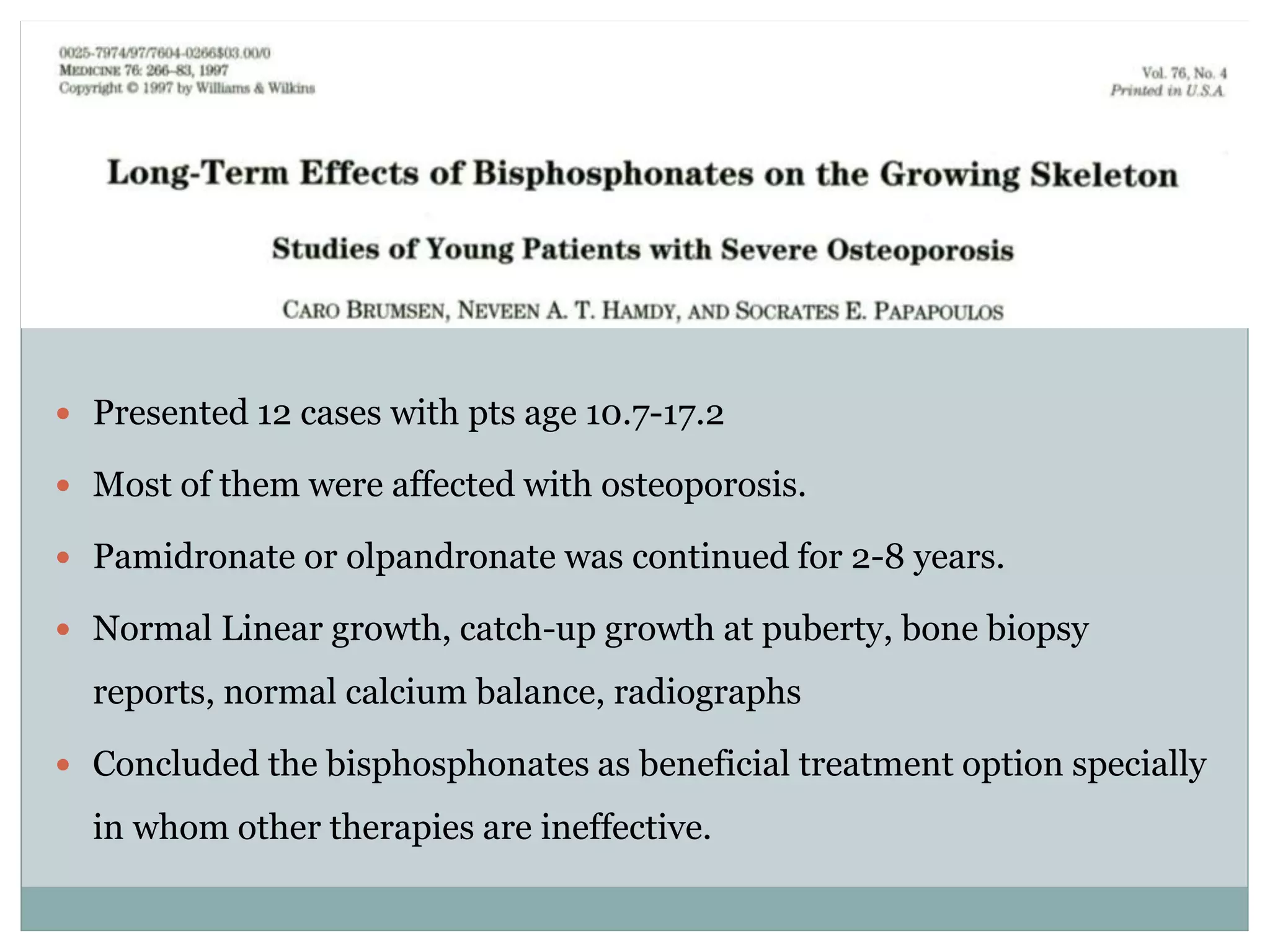  Presented 12 cases with pts age 10.7-17.2
 Most of them were affected with osteoporosis.
 Pamidronate or olpandronate was continued for 2-8 years.
 Normal Linear growth, catch-up growth at puberty, bone biopsy
reports, normal calcium balance, radiographs
 Concluded the bisphosphonates as beneficial treatment option specially
in whom other therapies are ineffective.
 
