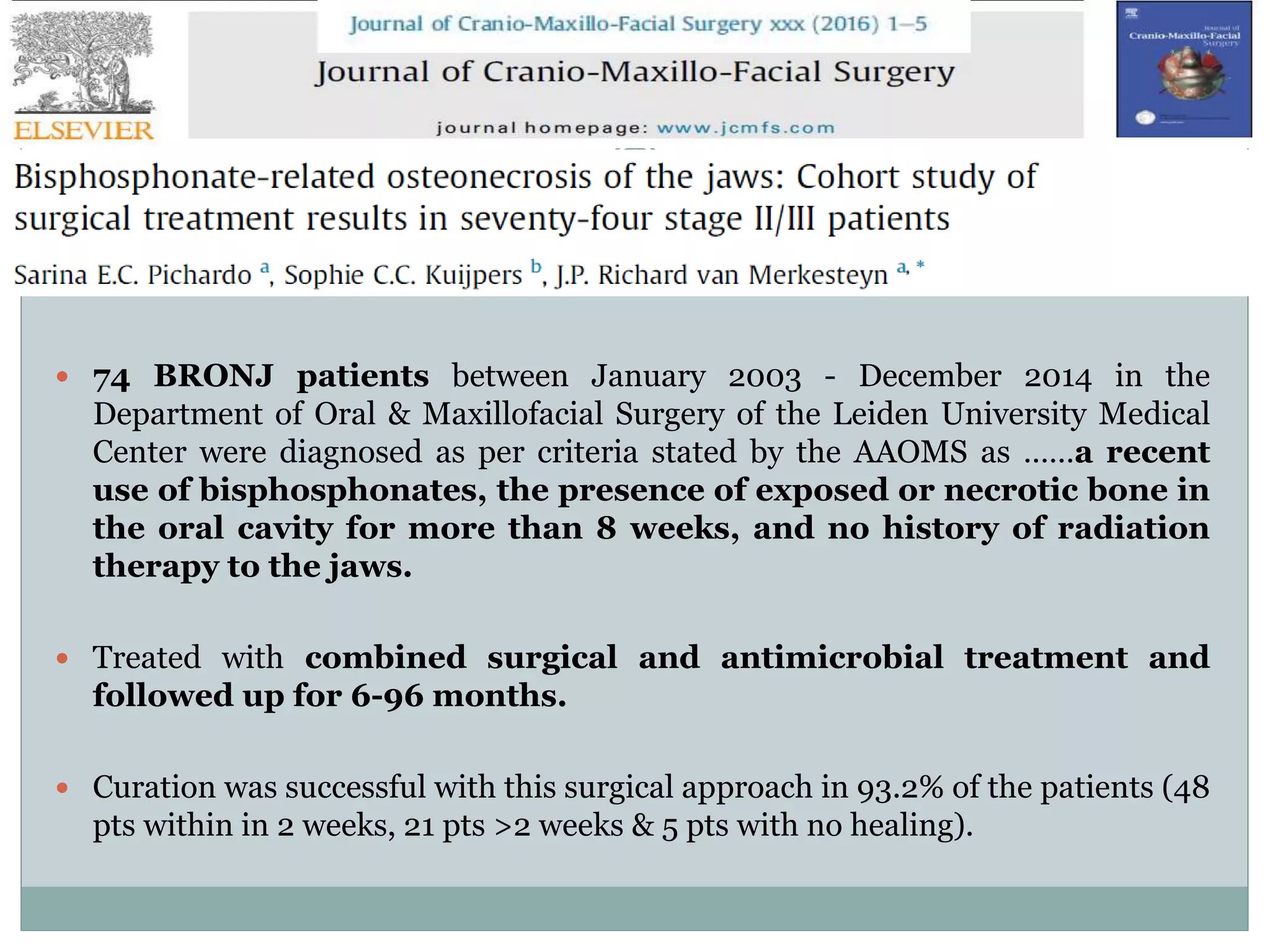  74 BRONJ patients between January 2003 - December 2014 in the
Department of Oral & Maxillofacial Surgery of the Leiden University Medical
Center were diagnosed as per criteria stated by the AAOMS as ……a recent
use of bisphosphonates, the presence of exposed or necrotic bone in
the oral cavity for more than 8 weeks, and no history of radiation
therapy to the jaws.
 Treated with combined surgical and antimicrobial treatment and
followed up for 6-96 months.
 Curation was successful with this surgical approach in 93.2% of the patients (48
pts within in 2 weeks, 21 pts >2 weeks & 5 pts with no healing).
 