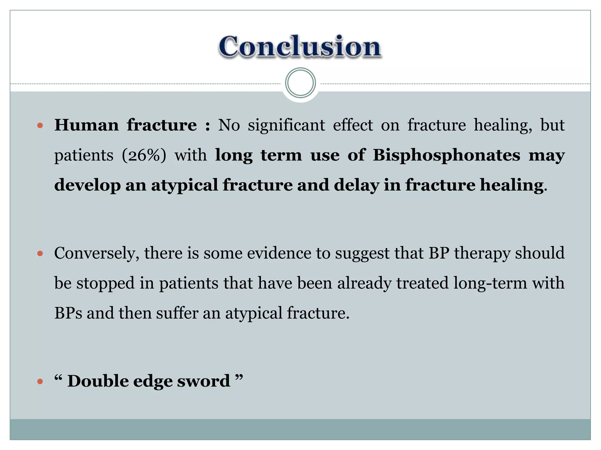  Human fracture : No significant effect on fracture healing, but
patients (26%) with long term use of Bisphosphonates may
develop an atypical fracture and delay in fracture healing.
 Conversely, there is some evidence to suggest that BP therapy should
be stopped in patients that have been already treated long-term with
BPs and then suffer an atypical fracture.
 “ Double edge sword ”
 