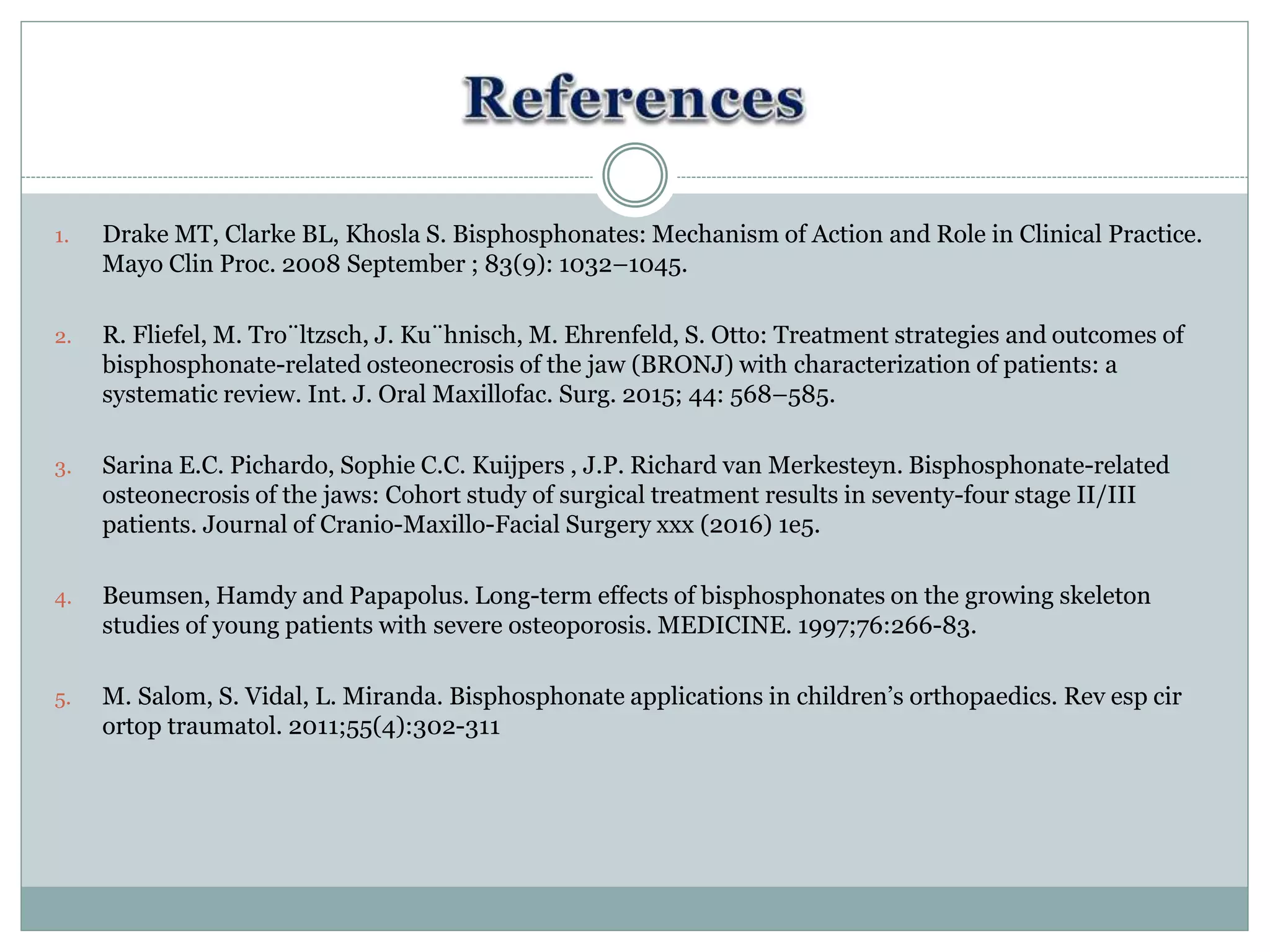1. Drake MT, Clarke BL, Khosla S. Bisphosphonates: Mechanism of Action and Role in Clinical Practice.
Mayo Clin Proc. 2008 September ; 83(9): 1032–1045.
2. R. Fliefel, M. Tro¨ltzsch, J. Ku¨hnisch, M. Ehrenfeld, S. Otto: Treatment strategies and outcomes of
bisphosphonate-related osteonecrosis of the jaw (BRONJ) with characterization of patients: a
systematic review. Int. J. Oral Maxillofac. Surg. 2015; 44: 568–585.
3. Sarina E.C. Pichardo, Sophie C.C. Kuijpers , J.P. Richard van Merkesteyn. Bisphosphonate-related
osteonecrosis of the jaws: Cohort study of surgical treatment results in seventy-four stage II/III
patients. Journal of Cranio-Maxillo-Facial Surgery xxx (2016) 1e5.
4. Beumsen, Hamdy and Papapolus. Long-term effects of bisphosphonates on the growing skeleton
studies of young patients with severe osteoporosis. MEDICINE. 1997;76:266-83.
5. M. Salom, S. Vidal, L. Miranda. Bisphosphonate applications in children’s orthopaedics. Rev esp cir
ortop traumatol. 2011;55(4):302-311
 