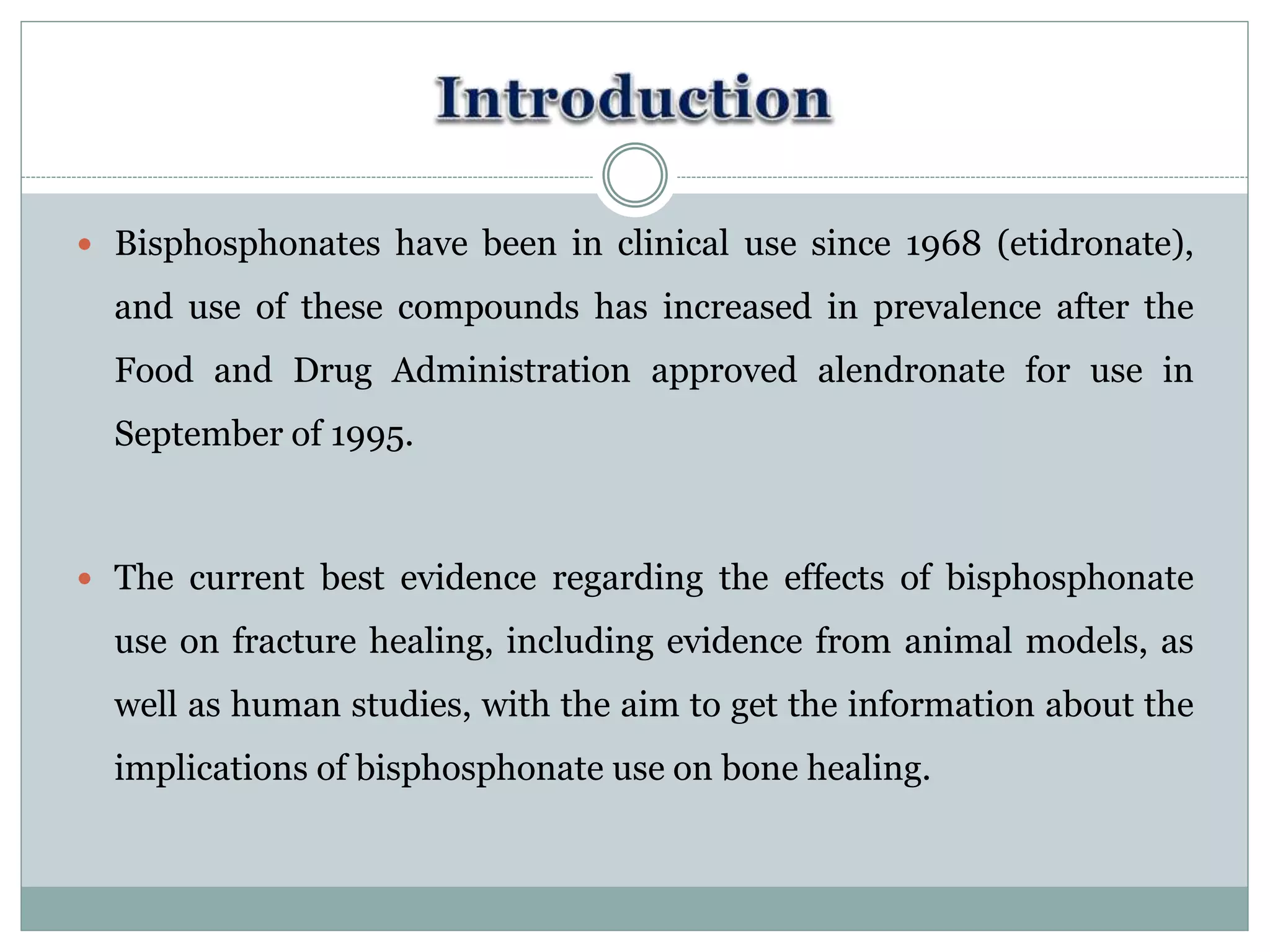  Bisphosphonates have been in clinical use since 1968 (etidronate),
and use of these compounds has increased in prevalence after the
Food and Drug Administration approved alendronate for use in
September of 1995.
 The current best evidence regarding the effects of bisphosphonate
use on fracture healing, including evidence from animal models, as
well as human studies, with the aim to get the information about the
implications of bisphosphonate use on bone healing.
 