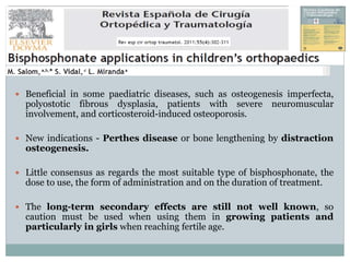  Beneficial in some paediatric diseases, such as osteogenesis imperfecta,
polyostotic fibrous dysplasia, patients with severe neuromuscular
involvement, and corticosteroid-induced osteoporosis.
 New indications - Perthes disease or bone lengthening by distraction
osteogenesis.
 Little consensus as regards the most suitable type of bisphosphonate, the
dose to use, the form of administration and on the duration of treatment.
 The long-term secondary effects are still not well known, so
caution must be used when using them in growing patients and
particularly in girls when reaching fertile age.
 