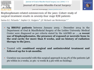  74 BRONJ patients between January 2003 - December 2014 in the
Department of Oral & Maxillofacial Surgery of the Leiden University Medical
Center were diagnosed as per criteria stated by the AAOMS as ……a recent
use of bisphosphonates, the presence of exposed or necrotic bone in
the oral cavity for more than 8 weeks, and no history of radiation
therapy to the jaws.
 Treated with combined surgical and antimicrobial treatment and
followed up for 6-96 months.
 Curation was successful with this surgical approach in 93.2% of the patients (48
pts within in 2 weeks, 21 pts >2 weeks & 5 pts with no healing).
 