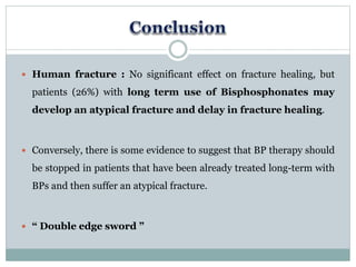  Human fracture : No significant effect on fracture healing, but
patients (26%) with long term use of Bisphosphonates may
develop an atypical fracture and delay in fracture healing.
 Conversely, there is some evidence to suggest that BP therapy should
be stopped in patients that have been already treated long-term with
BPs and then suffer an atypical fracture.
 “ Double edge sword ”
 