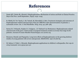 1. Drake MT, Clarke BL, Khosla S. Bisphosphonates: Mechanism of Action and Role in Clinical Practice.
Mayo Clin Proc. 2008 September ; 83(9): 1032–1045.
2. R. Fliefel, M. Tro¨ltzsch, J. Ku¨hnisch, M. Ehrenfeld, S. Otto: Treatment strategies and outcomes of
bisphosphonate-related osteonecrosis of the jaw (BRONJ) with characterization of patients: a
systematic review. Int. J. Oral Maxillofac. Surg. 2015; 44: 568–585.
3. Sarina E.C. Pichardo, Sophie C.C. Kuijpers , J.P. Richard van Merkesteyn. Bisphosphonate-related
osteonecrosis of the jaws: Cohort study of surgical treatment results in seventy-four stage II/III
patients. Journal of Cranio-Maxillo-Facial Surgery xxx (2016) 1e5.
4. Beumsen, Hamdy and Papapolus. Long-term effects of bisphosphonates on the growing skeleton
studies of young patients with severe osteoporosis. MEDICINE. 1997;76:266-83.
5. M. Salom, S. Vidal, L. Miranda. Bisphosphonate applications in children’s orthopaedics. Rev esp cir
ortop traumatol. 2011;55(4):302-311
 