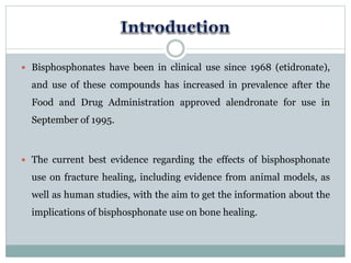 Bisphosphonates have been in clinical use since 1968 (etidronate),
and use of these compounds has increased in prevalence after the
Food and Drug Administration approved alendronate for use in
September of 1995.
 The current best evidence regarding the effects of bisphosphonate
use on fracture healing, including evidence from animal models, as
well as human studies, with the aim to get the information about the
implications of bisphosphonate use on bone healing.
 